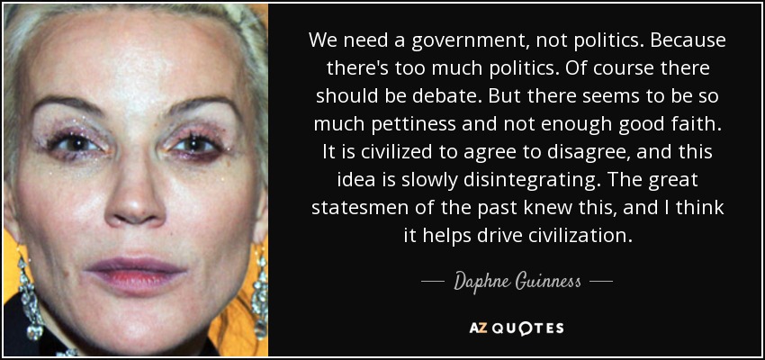 We need a government, not politics. Because there's too much politics. Of course there should be debate. But there seems to be so much pettiness and not enough good faith. It is civilized to agree to disagree, and this idea is slowly disintegrating. The great statesmen of the past knew this, and I think it helps drive civilization. - Daphne Guinness