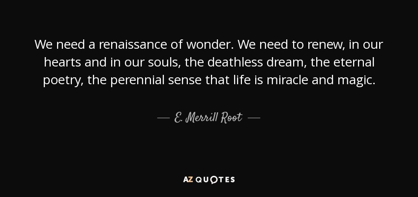 We need a renaissance of wonder. We need to renew, in our hearts and in our souls, the deathless dream, the eternal poetry, the perennial sense that life is miracle and magic. - E. Merrill Root