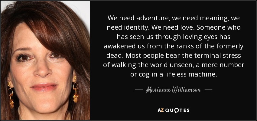 We need adventure, we need meaning, we need identity. We need love. Someone who has seen us through loving eyes has awakened us from the ranks of the formerly dead. Most people bear the terminal stress of walking the world unseen, a mere number or cog in a lifeless machine. - Marianne Williamson