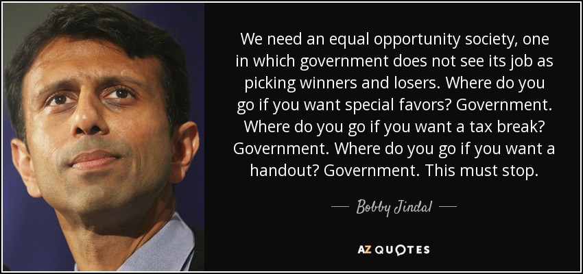 We need an equal opportunity society, one in which government does not see its job as picking winners and losers. Where do you go if you want special favors? Government. Where do you go if you want a tax break? Government. Where do you go if you want a handout? Government. This must stop. - Bobby Jindal