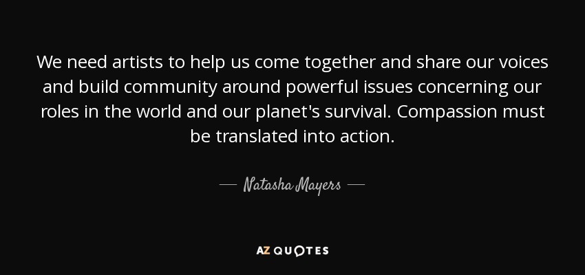 We need artists to help us come together and share our voices and build community around powerful issues concerning our roles in the world and our planet's survival. Compassion must be translated into action. - Natasha Mayers