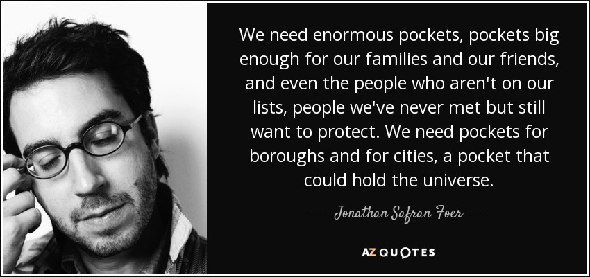 We need enormous pockets, pockets big enough for our families and our friends, and even the people who aren't on our lists, people we've never met but still want to protect. We need pockets for boroughs and for cities, a pocket that could hold the universe. - Jonathan Safran Foer