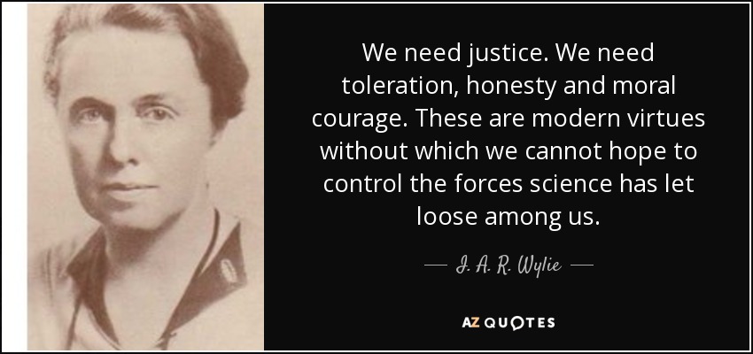 We need justice. We need toleration, honesty and moral courage. These are modern virtues without which we cannot hope to control the forces science has let loose among us. - I. A. R. Wylie