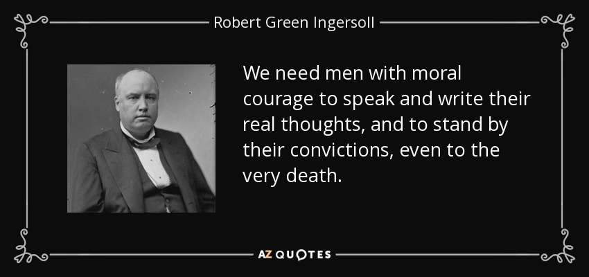We need men with moral courage to speak and write their real thoughts, and to stand by their convictions, even to the very death. - Robert Green Ingersoll