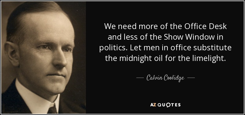 We need more of the Office Desk and less of the Show Window in politics. Let men in office substitute the midnight oil for the limelight. - Calvin Coolidge