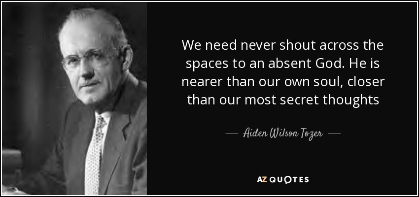 We need never shout across the spaces to an absent God. He is nearer than our own soul, closer than our most secret thoughts - Aiden Wilson Tozer