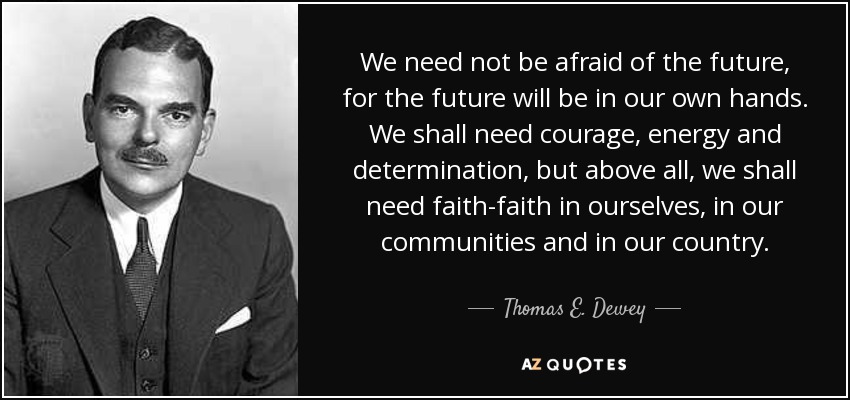 We need not be afraid of the future, for the future will be in our own hands. We shall need courage, energy and determination, but above all, we shall need faith-faith in ourselves, in our communities and in our country. - Thomas E. Dewey