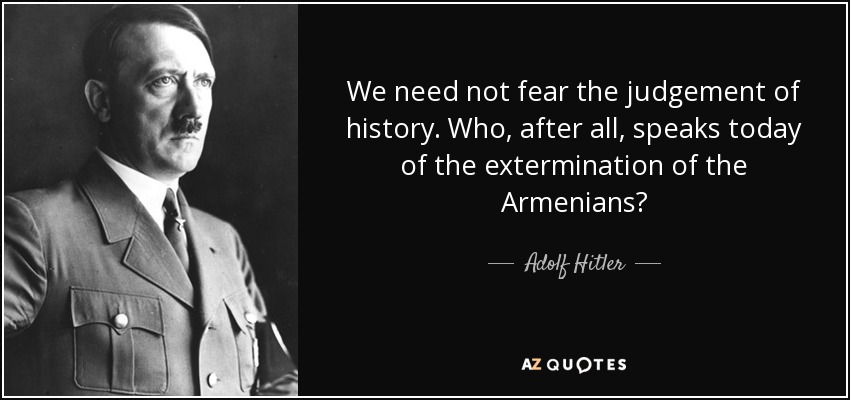 We need not fear the judgement of history. Who, after all, speaks today of the extermination of the Armenians? - Adolf Hitler
