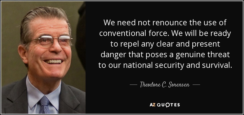We need not renounce the use of conventional force. We will be ready to repel any clear and present danger that poses a genuine threat to our national security and survival. - Theodore C. Sorensen