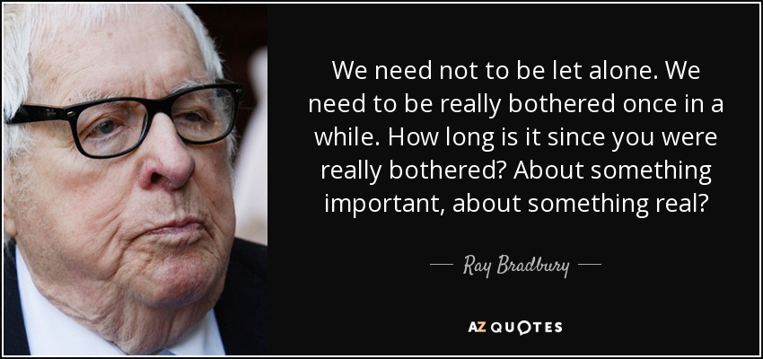We need not to be let alone. We need to be really bothered once in a while. How long is it since you were really bothered? About something important, about something real? - Ray Bradbury