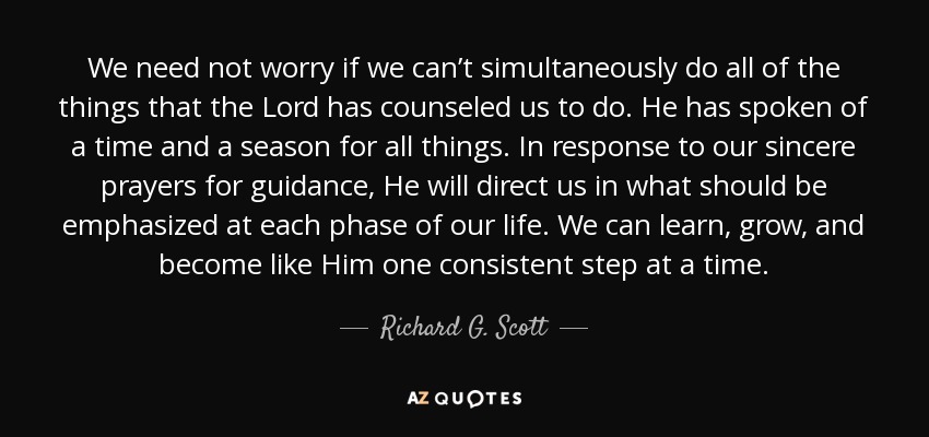 We need not worry if we can’t simultaneously do all of the things that the Lord has counseled us to do. He has spoken of a time and a season for all things. In response to our sincere prayers for guidance, He will direct us in what should be emphasized at each phase of our life. We can learn, grow, and become like Him one consistent step at a time. - Richard G. Scott