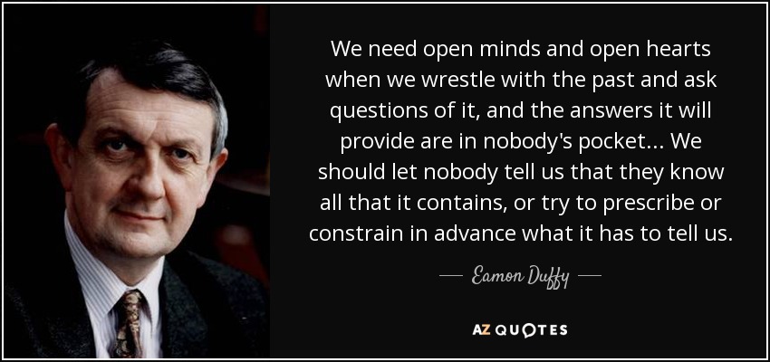 We need open minds and open hearts when we wrestle with the past and ask questions of it, and the answers it will provide are in nobody's pocket... We should let nobody tell us that they know all that it contains, or try to prescribe or constrain in advance what it has to tell us. - Eamon Duffy