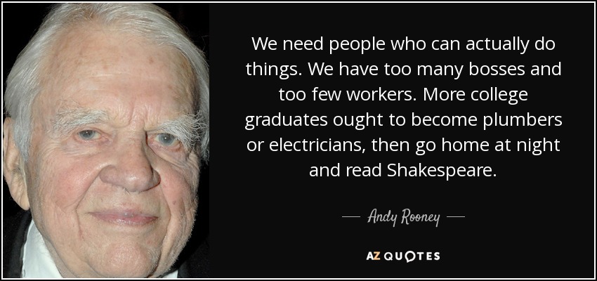 We need people who can actually do things. We have too many bosses and too few workers. More college graduates ought to become plumbers or electricians, then go home at night and read Shakespeare. - Andy Rooney