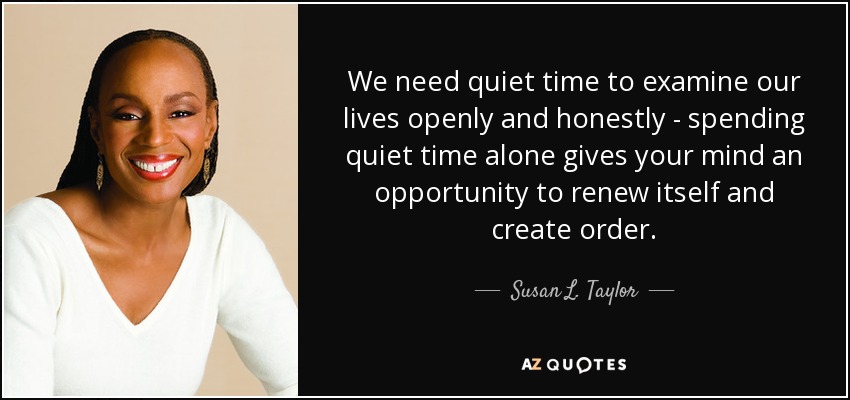 We need quiet time to examine our lives openly and honestly - spending quiet time alone gives your mind an opportunity to renew itself and create order. - Susan L. Taylor