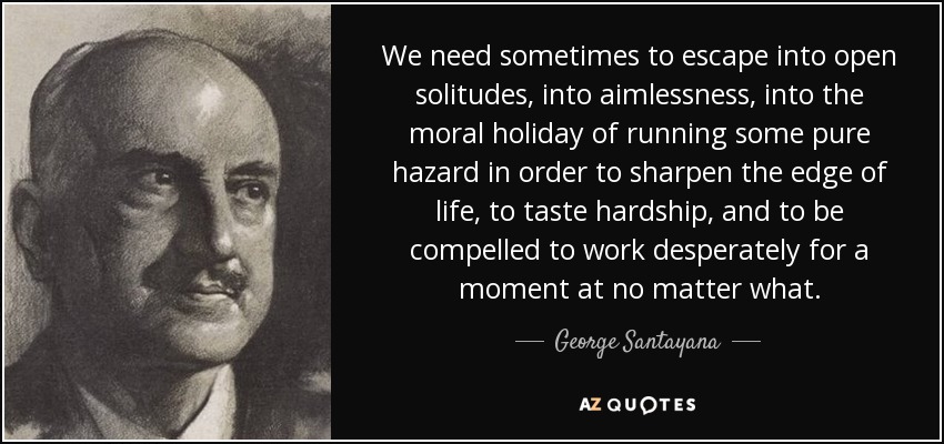 We need sometimes to escape into open solitudes, into aimlessness, into the moral holiday of running some pure hazard in order to sharpen the edge of life, to taste hardship, and to be compelled to work desperately for a moment at no matter what. - George Santayana