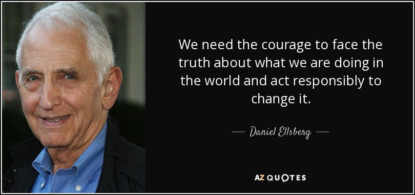 We need the courage to face the truth about what we are doing in the world and act responsibly to change it. - Daniel Ellsberg
