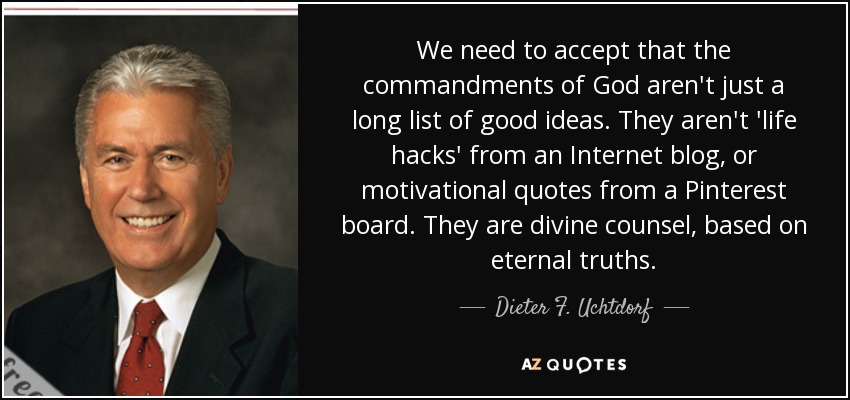 We need to accept that the commandments of God aren't just a long list of good ideas. They aren't 'life hacks' from an Internet blog, or motivational quotes from a Pinterest board. They are divine counsel, based on eternal truths. - Dieter F. Uchtdorf