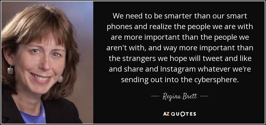 We need to be smarter than our smart phones and realize the people we are with are more important than the people we aren't with, and way more important than the strangers we hope will tweet and like and share and Instagram whatever we're sending out into the cybersphere. - Regina Brett