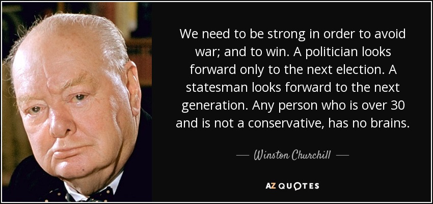 We need to be strong in order to avoid war; and to win. A politician looks forward only to the next election. A statesman looks forward to the next generation. Any person who is over 30 and is not a conservative, has no brains. - Winston Churchill