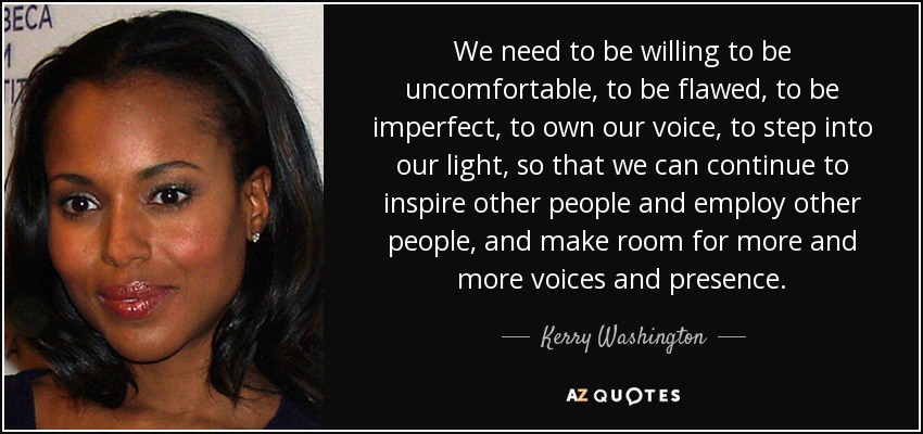 We need to be willing to be uncomfortable, to be flawed, to be imperfect, to own our voice, to step into our light, so that we can continue to inspire other people and employ other people, and make room for more and more voices and presence. - Kerry Washington