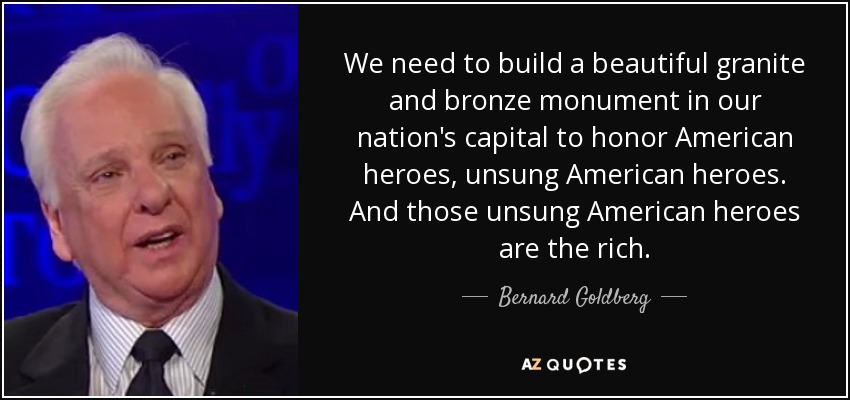 We need to build a beautiful granite and bronze monument in our nation's capital to honor American heroes, unsung American heroes. And those unsung American heroes are the rich. - Bernard Goldberg