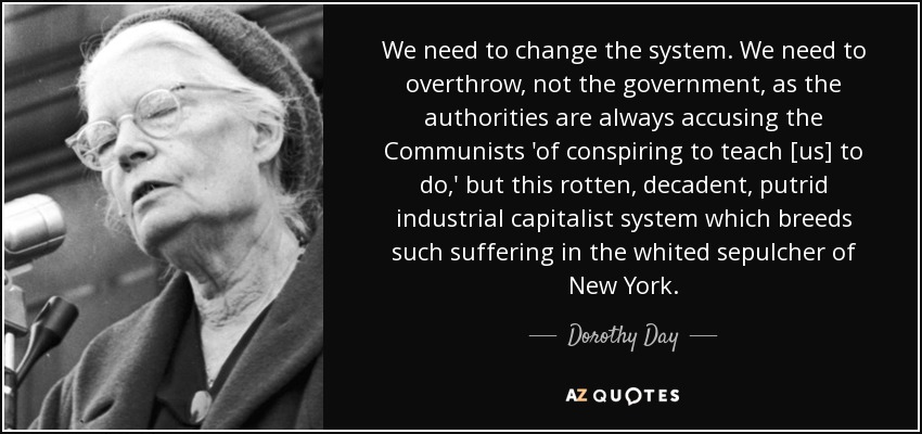 We need to change the system. We need to overthrow, not the government, as the authorities are always accusing the Communists 'of conspiring to teach [us] to do,' but this rotten, decadent, putrid industrial capitalist system which breeds such suffering in the whited sepulcher of New York. - Dorothy Day