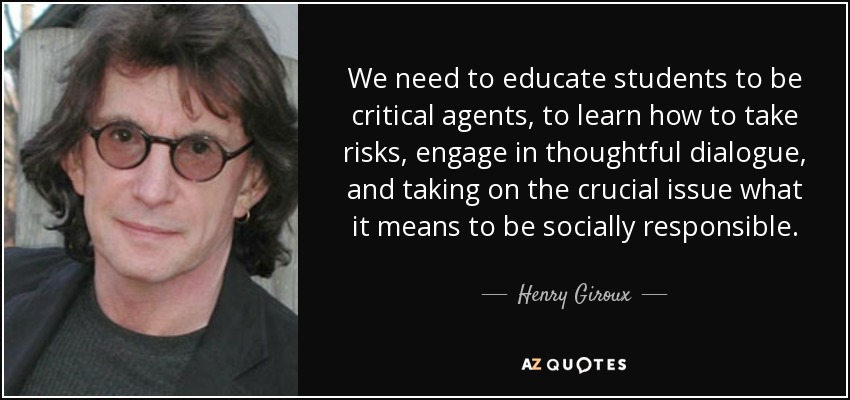We need to educate students to be critical agents, to learn how to take risks, engage in thoughtful dialogue, and taking on the crucial issue what it means to be socially responsible. - Henry Giroux