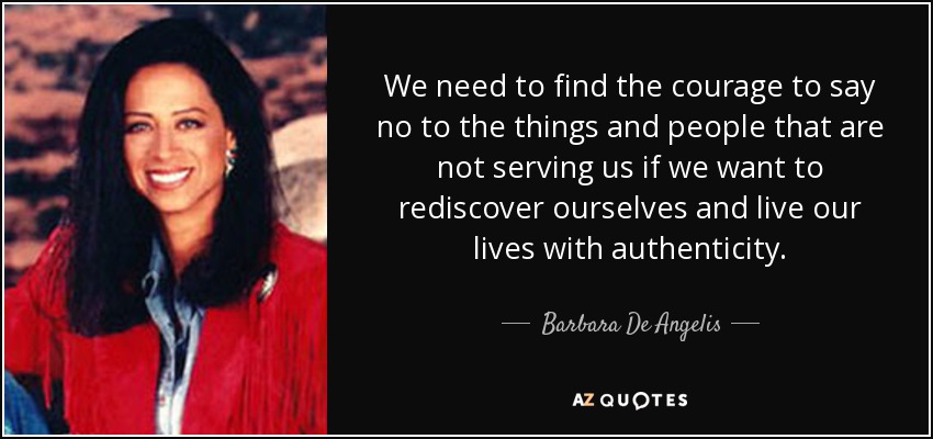 We need to find the courage to say no to the things and people that are not serving us if we want to rediscover ourselves and live our lives with authenticity. - Barbara De Angelis