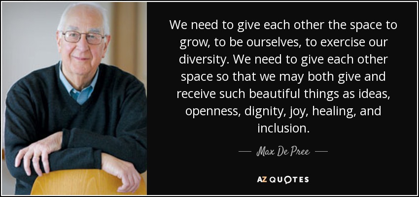 We need to give each other the space to grow, to be ourselves, to exercise our diversity. We need to give each other space so that we may both give and receive such beautiful things as ideas, openness, dignity, joy, healing, and inclusion. - Max De Pree