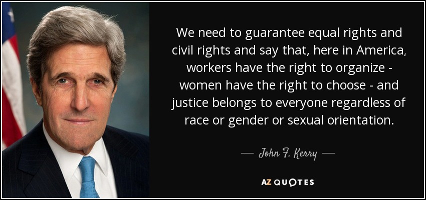 We need to guarantee equal rights and civil rights and say that, here in America, workers have the right to organize - women have the right to choose - and justice belongs to everyone regardless of race or gender or sexual orientation. - John F. Kerry