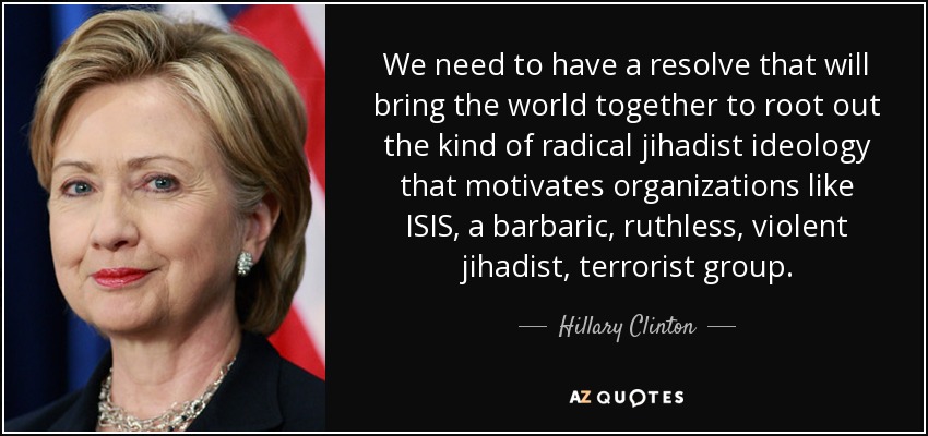 We need to have a resolve that will bring the world together to root out the kind of radical jihadist ideology that motivates organizations like ISIS, a barbaric, ruthless, violent jihadist, terrorist group. - Hillary Clinton