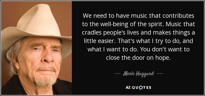 We need to have music that contributes to the well-being of the spirit. Music that cradles people's lives and makes things a little easier. That's what I try to do, and what I want to do. You don't want to close the door on hope. - Merle Haggard