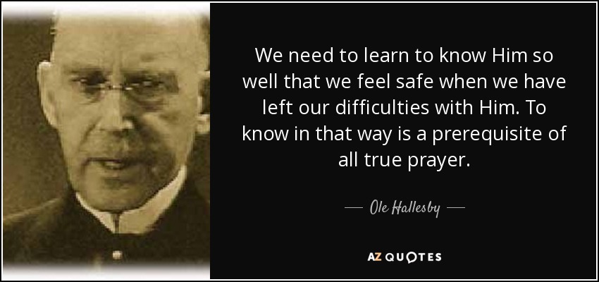 We need to learn to know Him so well that we feel safe when we have left our difficulties with Him. To know in that way is a prerequisite of all true prayer. - Ole Hallesby