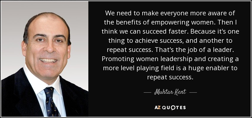We need to make everyone more aware of the benefits of empowering women. Then I think we can succeed faster. Because it's one thing to achieve success, and another to repeat success. That's the job of a leader. Promoting women leadership and creating a more level playing field is a huge enabler to repeat success. - Muhtar Kent