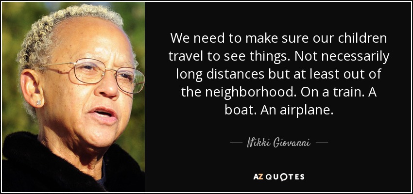 We need to make sure our children travel to see things. Not necessarily long distances but at least out of the neighborhood. On a train. A boat. An airplane. - Nikki Giovanni