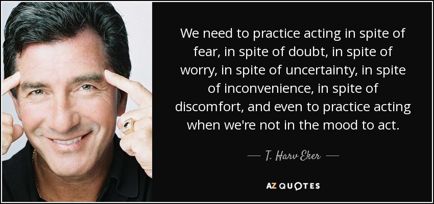 We need to practice acting in spite of fear, in spite of doubt, in spite of worry, in spite of uncertainty, in spite of inconvenience, in spite of discomfort, and even to practice acting when we're not in the mood to act. - T. Harv Eker