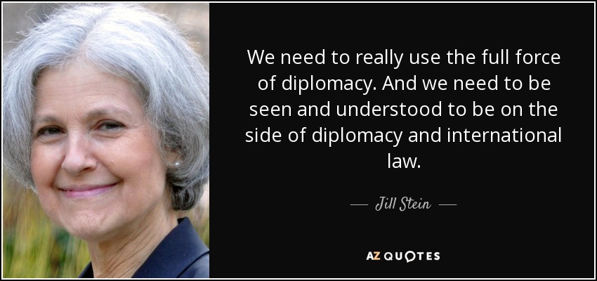 We need to really use the full force of diplomacy. And we need to be seen and understood to be on the side of diplomacy and international law. - Jill Stein