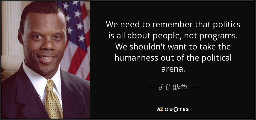 We need to remember that politics is all about people, not programs. We shouldn't want to take the humanness out of the political arena. - J. C. Watts