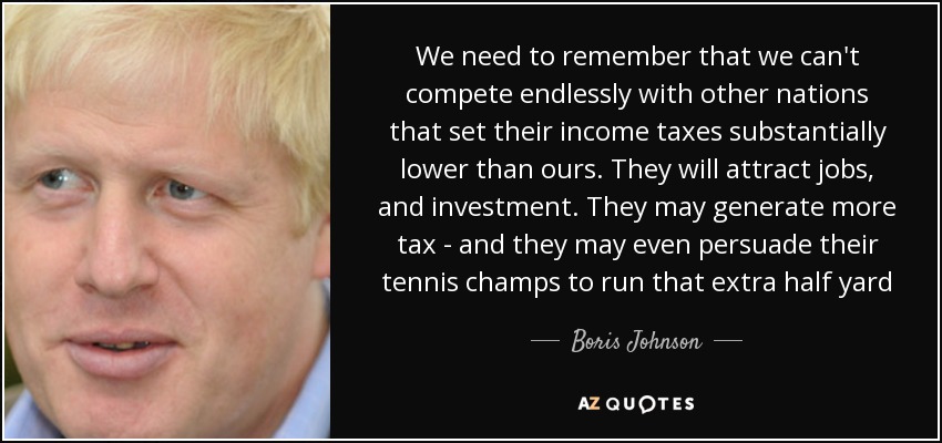 We need to remember that we can't compete endlessly with other nations that set their income taxes substantially lower than ours. They will attract jobs, and investment. They may generate more tax - and they may even persuade their tennis champs to run that extra half yard - Boris Johnson