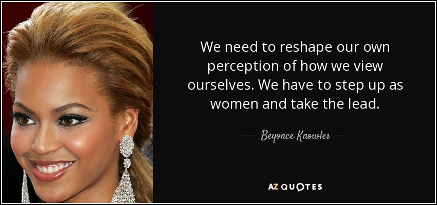 We need to reshape our own perception of how we view ourselves. We have to step up as women and take the lead. - Beyonce Knowles