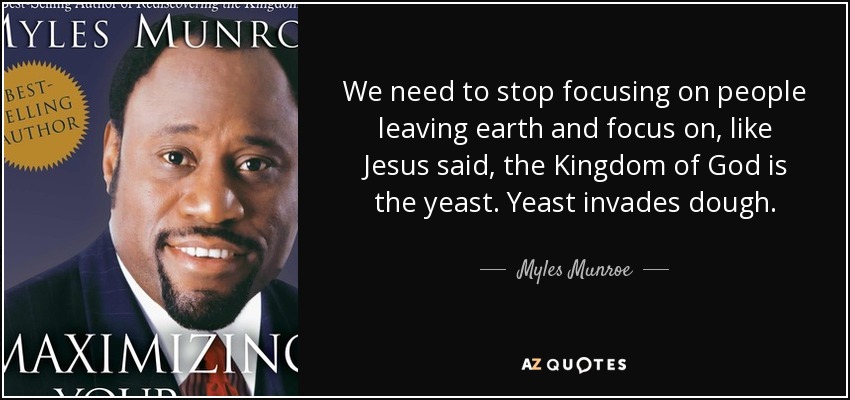 We need to stop focusing on people leaving earth and focus on, like Jesus said, the Kingdom of God is the yeast. Yeast invades dough. - Myles Munroe