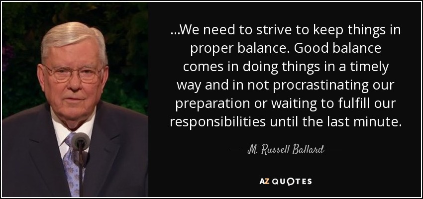 ...We need to strive to keep things in proper balance. Good balance comes in doing things in a timely way and in not procrastinating our preparation or waiting to fulfill our responsibilities until the last minute. - M. Russell Ballard