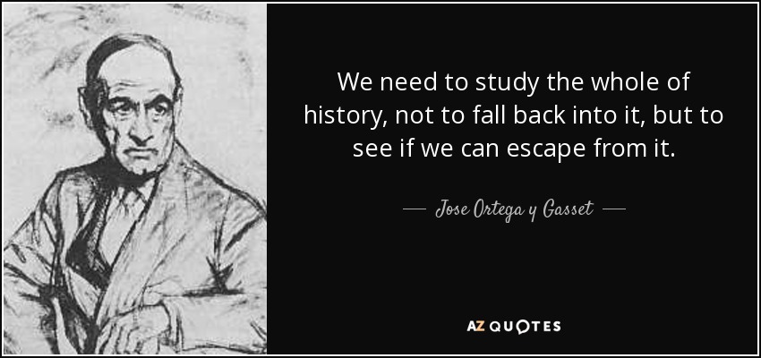 We need to study the whole of history, not to fall back into it, but to see if we can escape from it. - Jose Ortega y Gasset