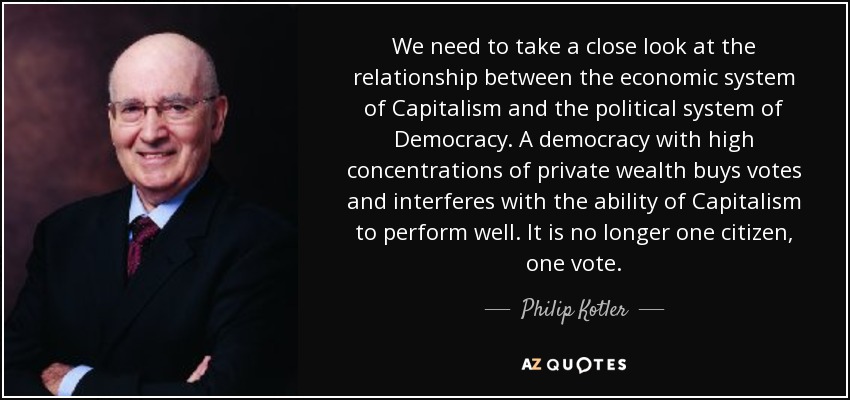 We need to take a close look at the relationship between the economic system of Capitalism and the political system of Democracy. A democracy with high concentrations of private wealth buys votes and interferes with the ability of Capitalism to perform well. It is no longer one citizen, one vote. - Philip Kotler