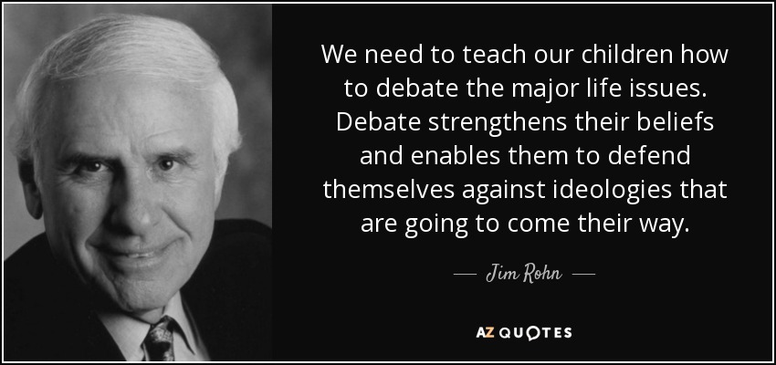We need to teach our children how to debate the major life issues. Debate strengthens their beliefs and enables them to defend themselves against ideologies that are going to come their way. - Jim Rohn