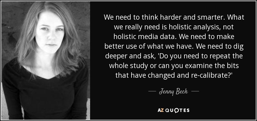 We need to think harder and smarter. What we really need is holistic analysis, not holistic media data. We need to make better use of what we have. We need to dig deeper and ask, 'Do you need to repeat the whole study or can you examine the bits that have changed and re-calibrate?' - Jenny Beck