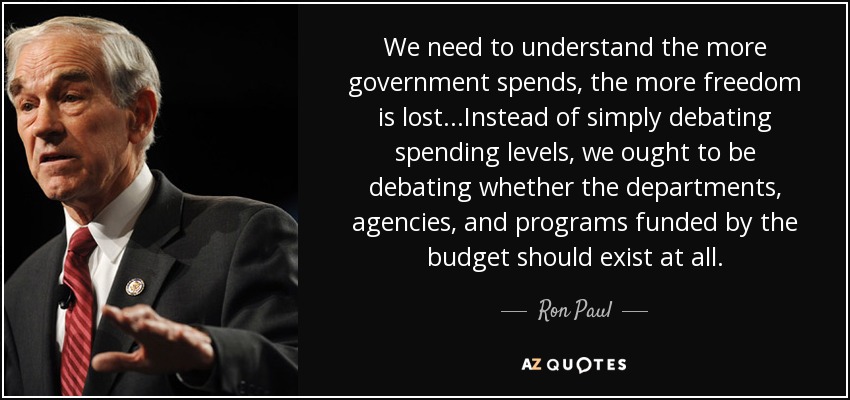 We need to understand the more government spends, the more freedom is lost...Instead of simply debating spending levels, we ought to be debating whether the departments, agencies, and programs funded by the budget should exist at all. - Ron Paul