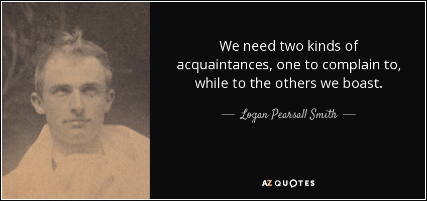 We need two kinds of acquaintances, one to complain to, while to the others we boast. - Logan Pearsall Smith