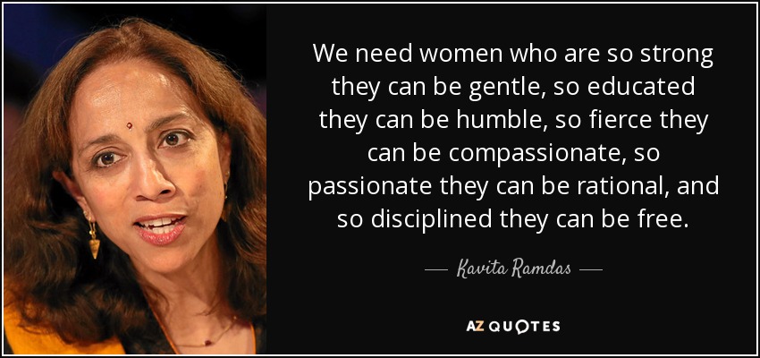 We need women who are so strong they can be gentle, so educated they can be humble, so fierce they can be compassionate, so passionate they can be rational, and so disciplined they can be free. - Kavita Ramdas
