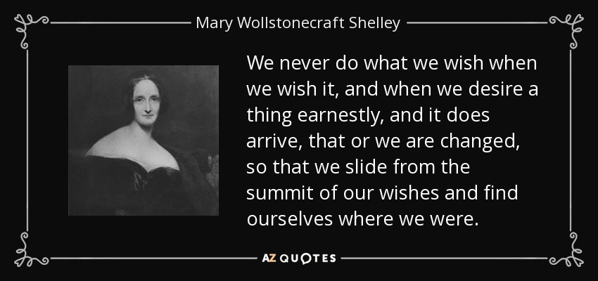 We never do what we wish when we wish it, and when we desire a thing earnestly, and it does arrive, that or we are changed, so that we slide from the summit of our wishes and find ourselves where we were. - Mary Wollstonecraft Shelley